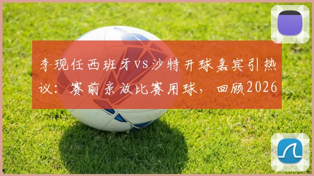 李现任西班牙vs沙特开球嘉宾引热议:赛前亲放比赛用球,回顾2026年友谊赛明星跨界亮点