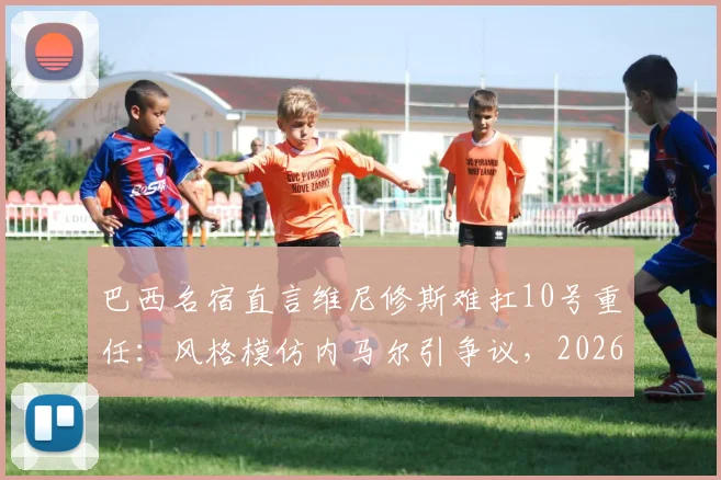 巴西名宿直言维尼修斯难扛10号重任：风格模仿内马尔引争议，2026年国家队核心之争前瞻