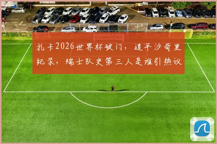 扎卡2026世界杯破门，追平沙奇里纪录，瑞士队史第三人是谁引热议，附进球集锦与技术分析