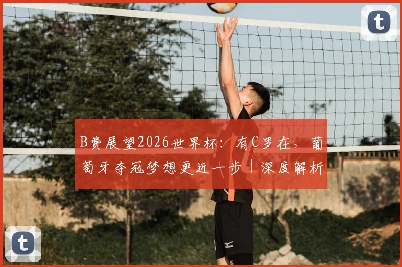 B费展望2026世界杯:有C罗在,葡萄牙夺冠梦想更近一步|深度解析阵容与前景