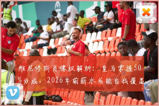 维尼修斯肖像权解析:皇马掌握50%分成,2026年前薪水或能自我覆盖?球员商业价值深度探讨