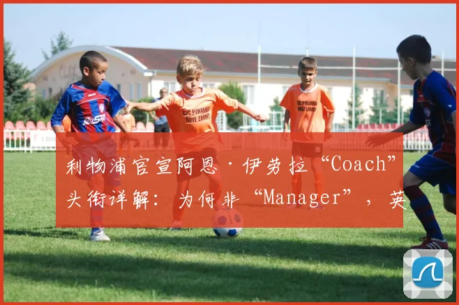 利物浦官宣阿恩·伊劳拉“Coach”头衔详解：为何非“Manager”，英超主帅权限与职责差异全解析