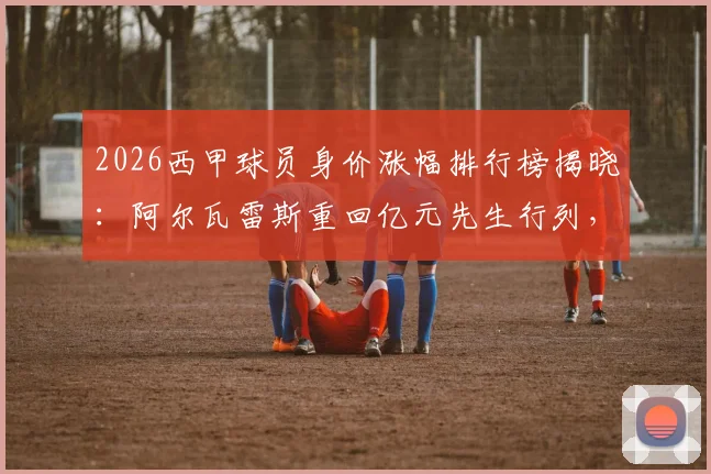 2026西甲球员身价涨幅排行榜揭晓：阿尔瓦雷斯重回亿元先生行列，马丁、鲁杰里价值飙升，附身价变动原因解析