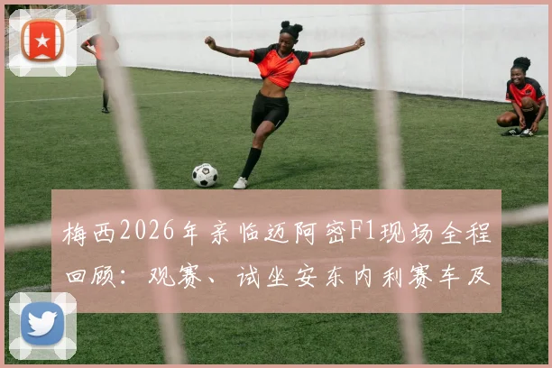 梅西2026年亲临迈阿密F1现场全程回顾：观赛、试坐安东内利赛车及与车手互动细节解析