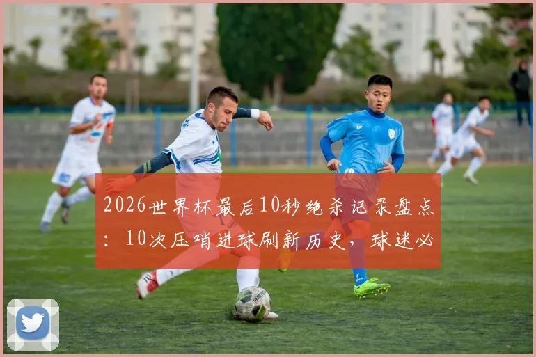 2026世界杯最后10秒绝杀记录盘点：10次压哨进球刷新历史，球迷必看经典瞬间回顾