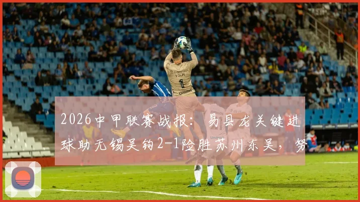 2026中甲联赛战报：易县龙关键进球助无锡吴钩2-1险胜苏州东吴，努尔达努斯打破僵局