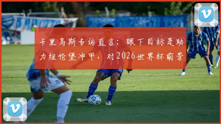 卡里乌斯专访直言：眼下目标是助力纽伦堡冲甲，对2026世界杯前景保持低调