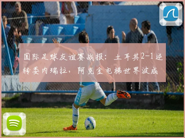 国际足球友谊赛战报：土耳其2-1逆转委内瑞拉，阿克金电梯世界波成2024年最佳进球候选