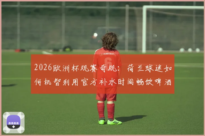 2026欧洲杯观赛奇观：荷兰球迷如何机智利用官方补水时间畅饮啤酒，打造独特看台文化