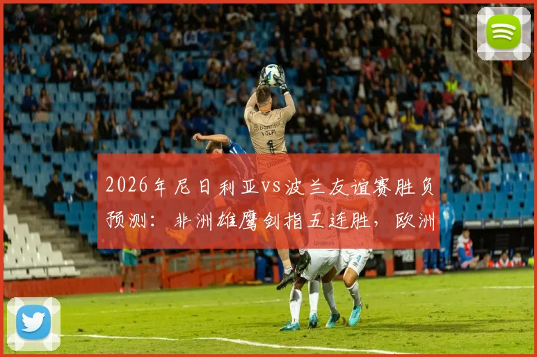 2026年尼日利亚vs波兰友谊赛胜负预测：非洲雄鹰剑指五连胜，欧洲白鹰新阵迎考验
