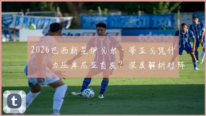 2026巴西新星伊戈尔·蒂亚戈凭什么力压库尼亚首发？深度解析对阵摩洛哥焦点战，附历史交锋记录