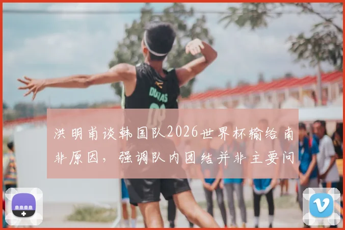 洪明甫谈韩国队2026世界杯输给南非原因，强调队内团结并非主要问题