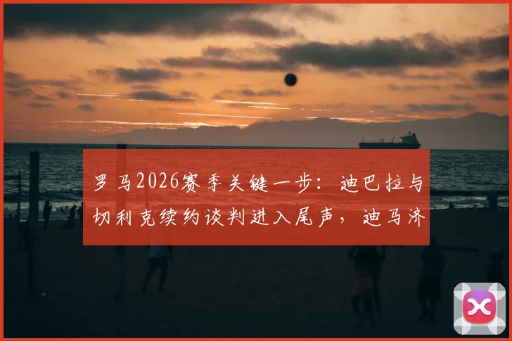 罗马2026赛季关键一步:迪巴拉与切利克续约谈判进入尾声,迪马济奥透露最新进展