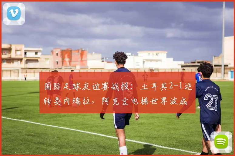国际足球友谊赛战报:土耳其2-1逆转委内瑞拉,阿克金电梯世界波成2024年最佳进球候选