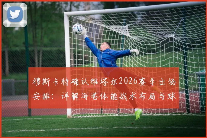 穆斯卡特确认维塔尔2026赛季出场安排:详解海港体能战术布局与球员状态更新