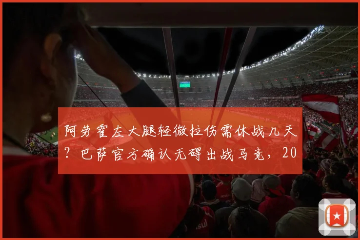 阿劳霍左大腿轻微拉伤需休战几天?巴萨官方确认无碍出战马竞,2026年后防伤病一览