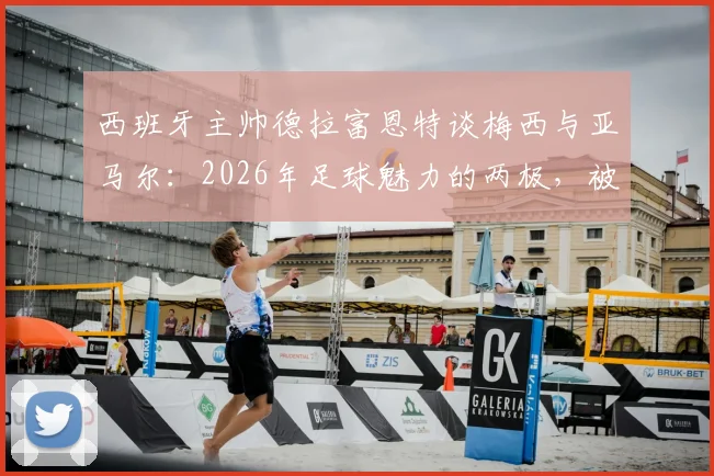 西班牙主帅德拉富恩特谈梅西与亚马尔：2026年足球魅力的两极，被天赋重新定义的新老对话