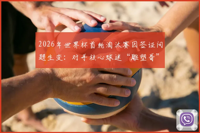2026年世界杯首轮淘汰赛因签证问题生变：对手核心球迷“雕塑哥”恐缺席，英格兰或意外获利