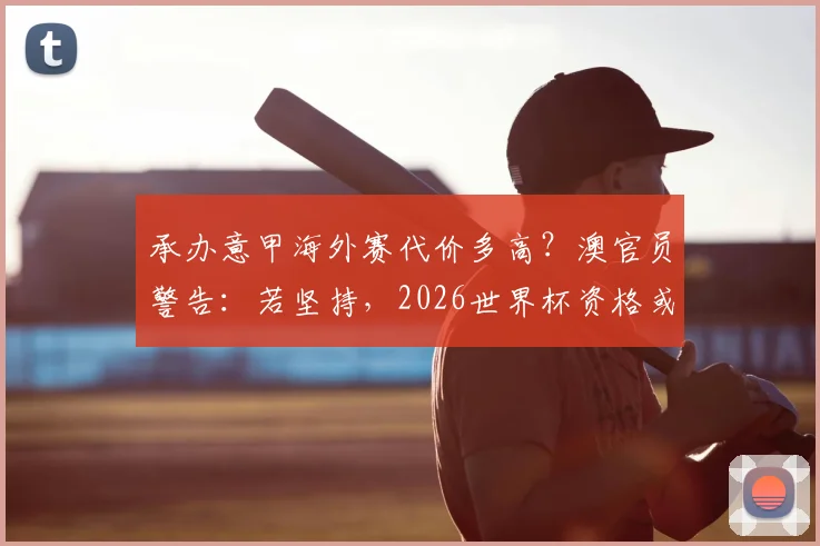 承办意甲海外赛代价多高？澳官员警告：若坚持，2026世界杯资格或受威胁