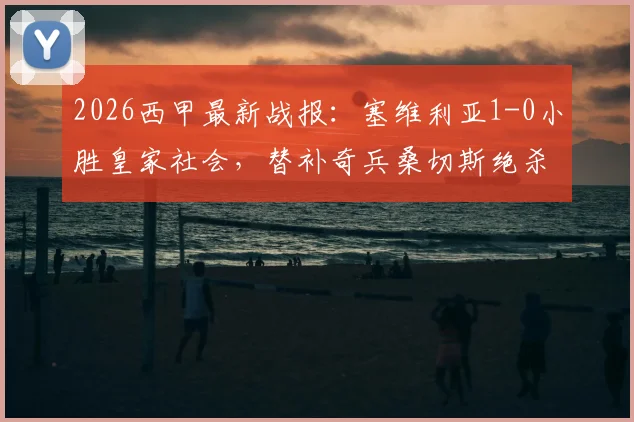 2026西甲最新战报:塞维利亚1-0小胜皇家社会,替补奇兵桑切斯绝杀,附全场录像回放与赛后分析