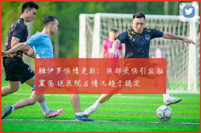 雅伊罗伤情更新:颈部受伤引发脑震荡 送医院后情况趋于稳定