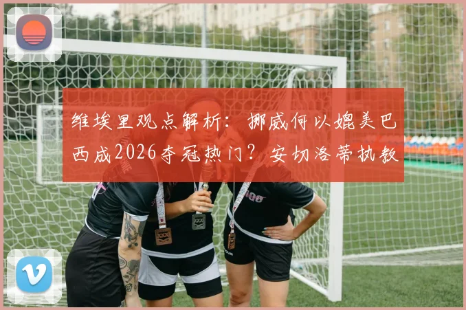 维埃里观点解析:挪威何以媲美巴西成2026夺冠热门?安切洛蒂执教权威无人质疑