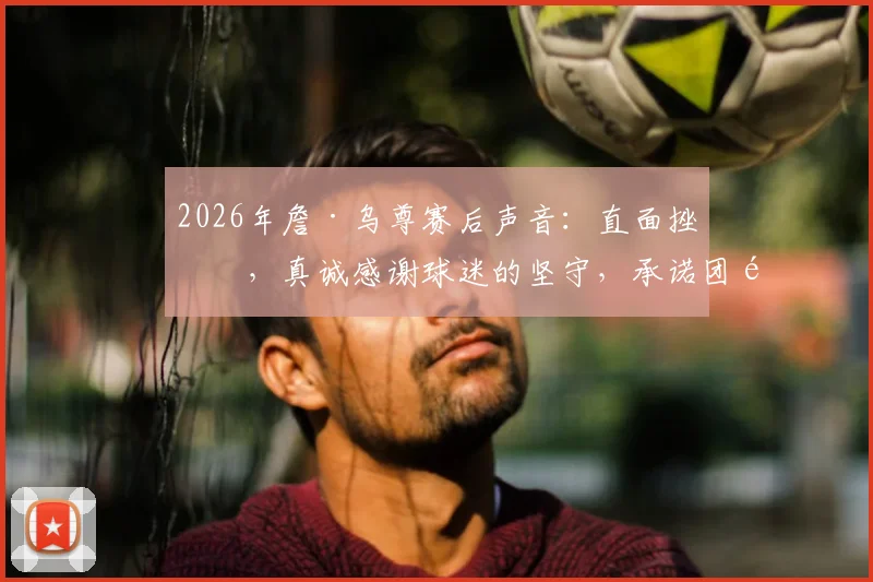 2026年詹·乌尊赛后声音:直面挫折,真诚感谢球迷的坚守,承诺团队必将逆风成长