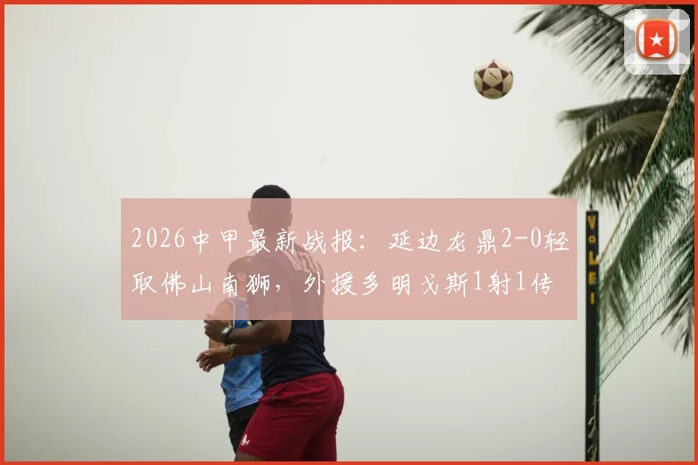2026中甲最新战报：延边龙鼎2-0轻取佛山南狮，外援多明戈斯1射1传闪耀全场，附关键数据分析与球队近况
