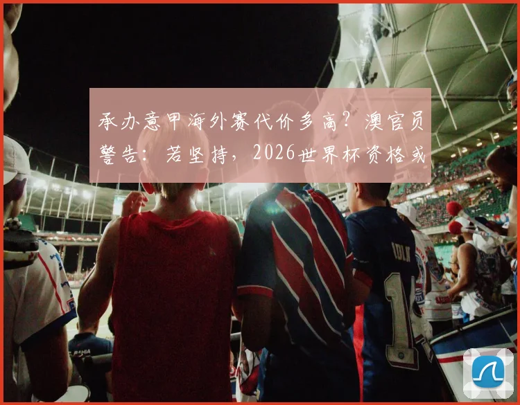 承办意甲海外赛代价多高?澳官员警告:若坚持,2026世界杯资格或受威胁
