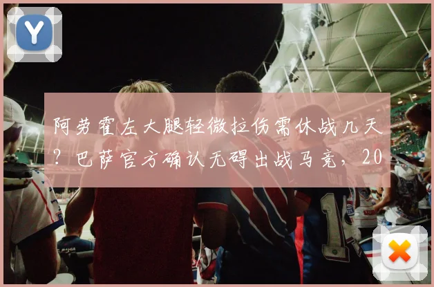 阿劳霍左大腿轻微拉伤需休战几天？巴萨官方确认无碍出战马竞，2026年后防伤病一览