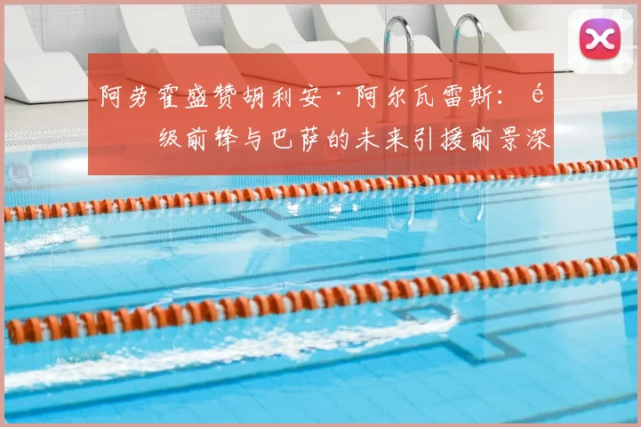 阿劳霍盛赞胡利安·阿尔瓦雷斯:顶级前锋与巴萨的未来引援前景深度分析