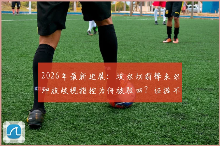 2026年最新进展：埃尔切前锋米尔种族歧视指控为何被驳回？证据不足成关键，法理分析全解读