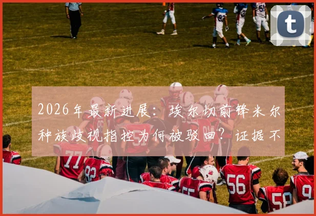 2026年最新进展:埃尔切前锋米尔种族歧视指控为何被驳回?证据不足成关键,法理分析全解读