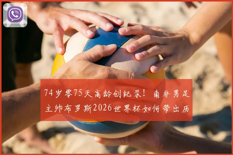 74岁零75天高龄创纪录！南非男足主帅布罗斯2026世界杯如何带出历史性胜利，背后战术与用人之道详解