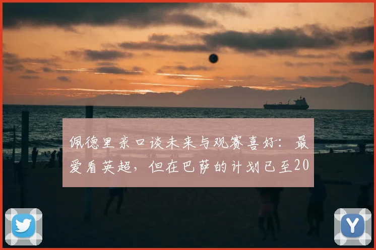 佩德里亲口谈未来与观赛喜好：最爱看英超，但在巴萨的计划已至2026，转会传闻深度剖析