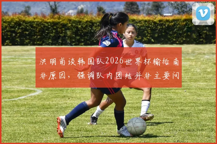 洪明甫谈韩国队2026世界杯输给南非原因，强调队内团结并非主要问题