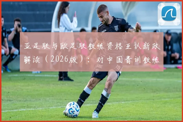 亚足联与欧足联教练资格互认新政解读（2026版）：对中国青训教练及赴欧、日留学球员的实质影响与考级路径指南