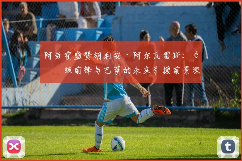 阿劳霍盛赞胡利安·阿尔瓦雷斯：顶级前锋与巴萨的未来引援前景深度分析