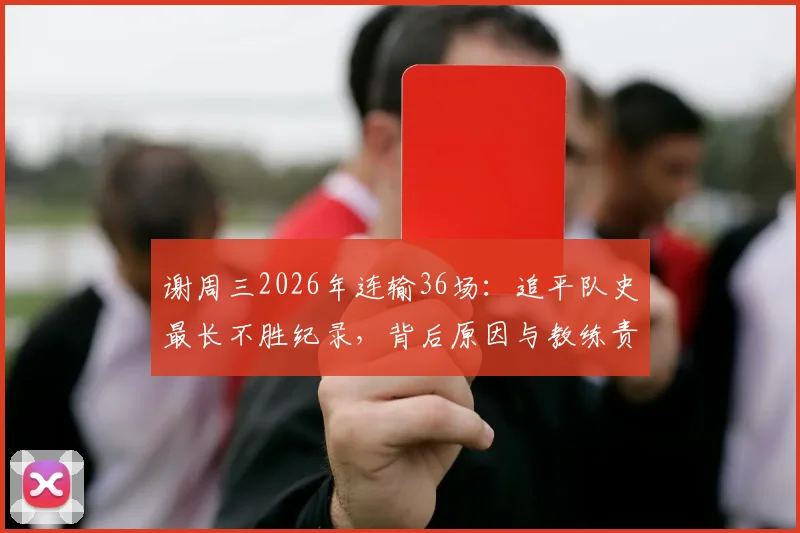 谢周三2026年连输36场：追平队史最长不胜纪录，背后原因与教练责任分析