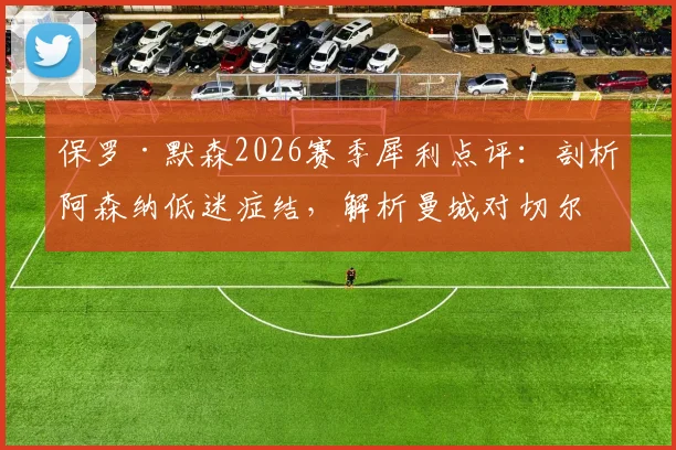 保罗·默森2026赛季犀利点评：剖析阿森纳低迷症结，解析曼城对切尔西一役的胜负关键