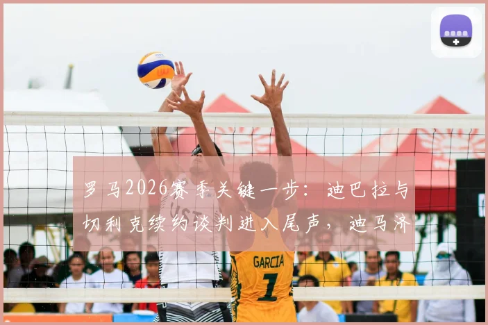 罗马2026赛季关键一步：迪巴拉与切利克续约谈判进入尾声，迪马济奥透露最新进展