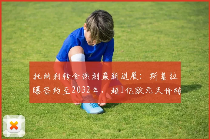 托纳利转会热刺最新进展:斯基拉曝签约至2032年,超1亿欧元天价转会费引热议,合同年薪详情解析