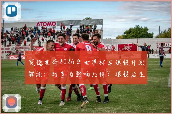 莫德里奇2026年世界杯后退役计划解读:对皇马影响几何?退役后生涯规划前瞻