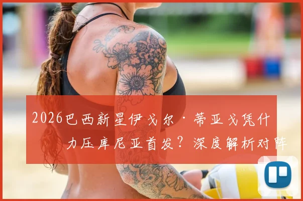 2026巴西新星伊戈尔·蒂亚戈凭什么力压库尼亚首发?深度解析对阵摩洛哥焦点战,附历史交锋记录