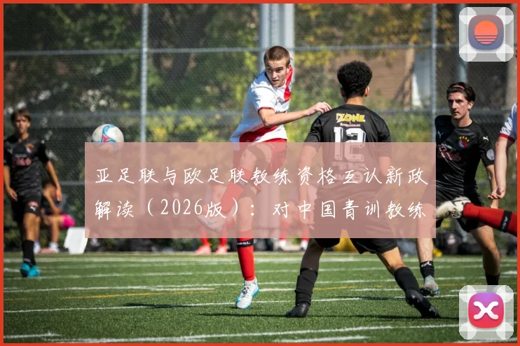 亚足联与欧足联教练资格互认新政解读(2026版):对中国青训教练及赴欧、日留学球员的实质影响与考级路径指南