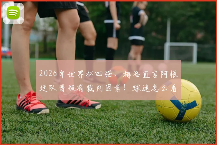 2026年世界杯四强，梅洛直言阿根廷队晋级有裁判因素！球迷怎么看？