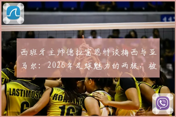 西班牙主帅德拉富恩特谈梅西与亚马尔：2026年足球魅力的两极，被天赋重新定义的新老对话