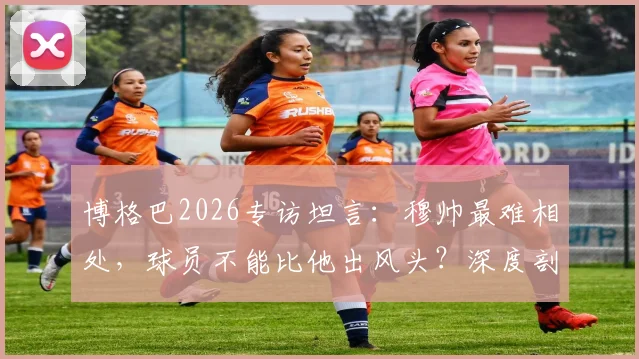 博格巴2026专访坦言：穆帅最难相处，球员不能比他出风头？深度剖析两人曼联矛盾始末