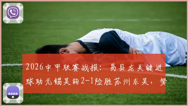 2026中甲联赛战报：易县龙关键进球助无锡吴钩2-1险胜苏州东吴，努尔达努斯打破僵局