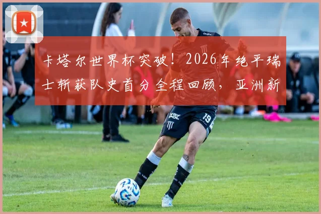卡塔尔世界杯突破！2026年绝平瑞士斩获队史首分全程回顾，亚洲新军成长之路全解析